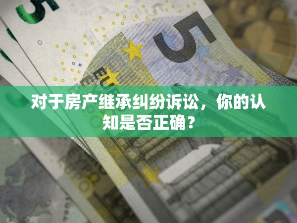 對(duì)于房產(chǎn)繼承糾紛訴訟，你的認(rèn)知是否正確？