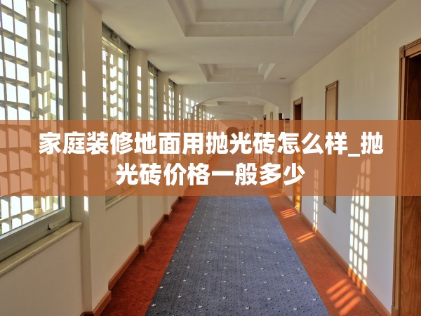 家庭裝修地面用拋光磚怎么樣_拋光磚價(jià)格一般多少